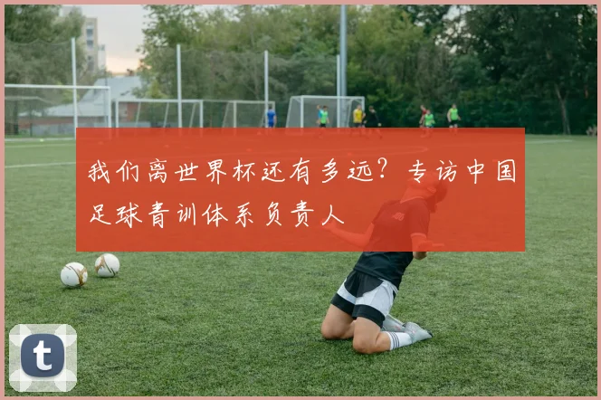 我们离世界杯还有多远？专访中国足球青训体系负责人