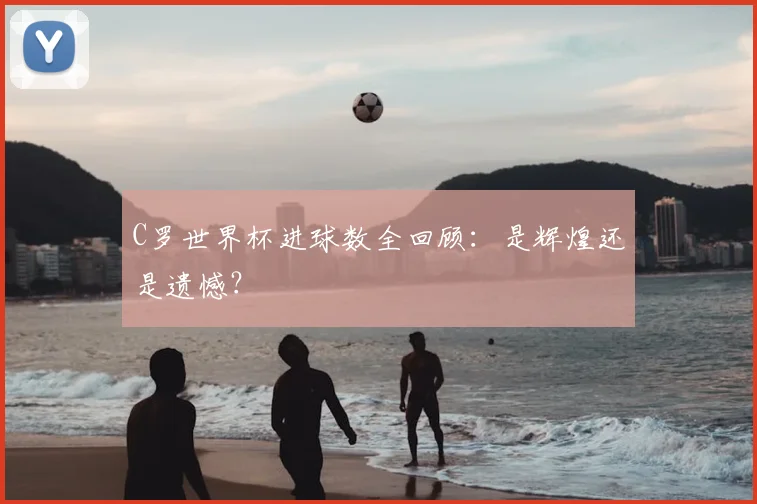 C罗世界杯进球数全回顾:是辉煌还是遗憾?