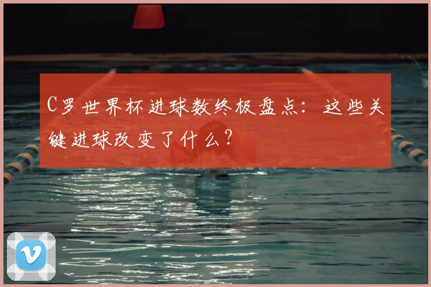 C罗世界杯进球数终极盘点:这些关键进球改变了什么?