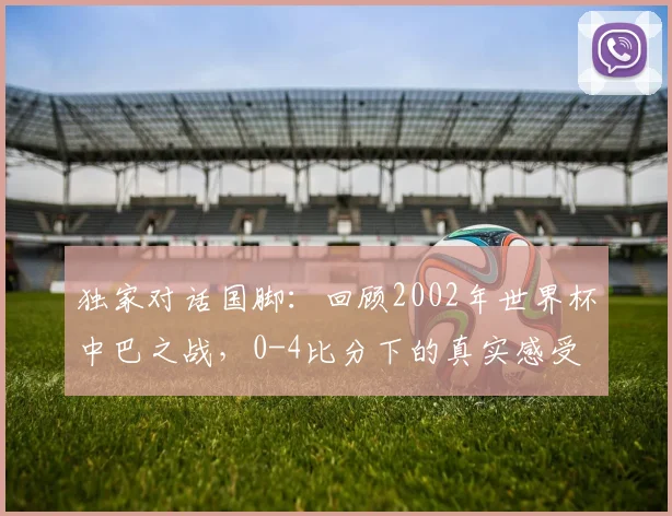 独家对话国脚：回顾2002年世界杯中巴之战，0-4比分下的真实感受