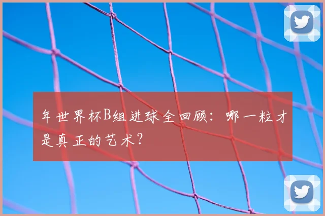 年世界杯B组进球全回顾:哪一粒才是真正的艺术?