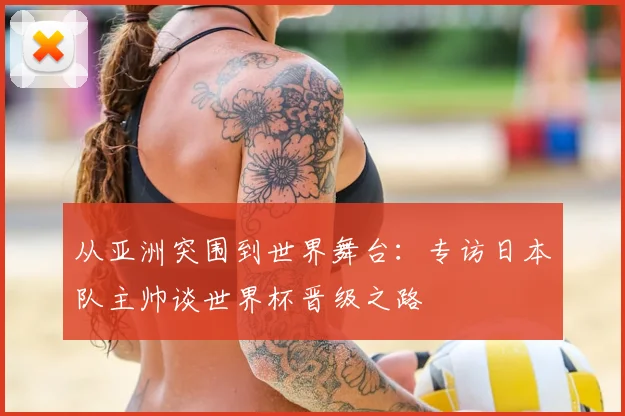 从亚洲突围到世界舞台:专访日本队主帅谈世界杯晋级之路
