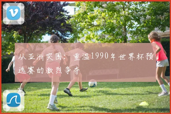 从亚洲突围:重温1990年世界杯预选赛的激烈争夺