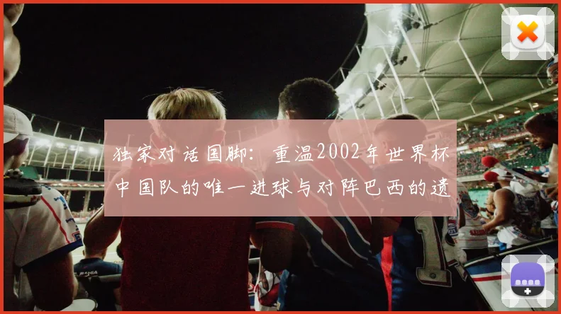 独家对话国脚:重温2002年世界杯中国队的唯一进球与对阵巴西的遗憾