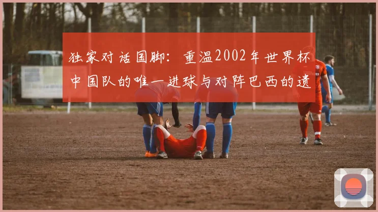 独家对话国脚：重温2002年世界杯中国队的唯一进球与对阵巴西的遗憾
