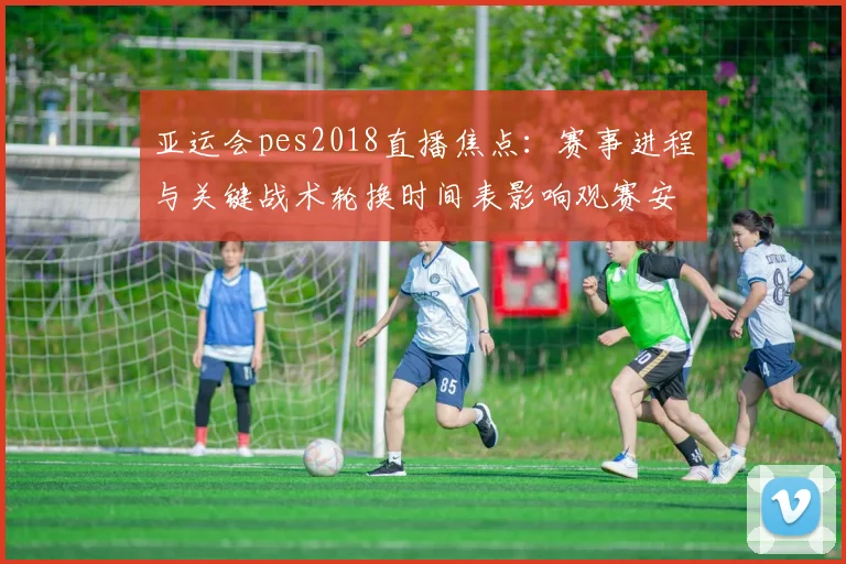 亚运会pes2018直播焦点：赛事进程与关键战术轮换时间表影响观赛安排