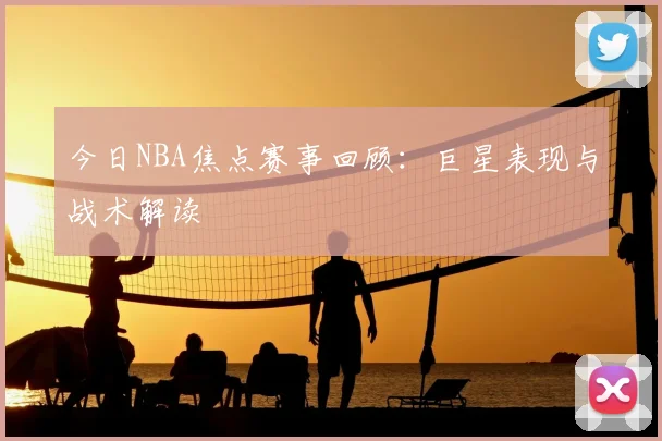 今日NBA焦点赛事回顾:巨星表现与战术解读
