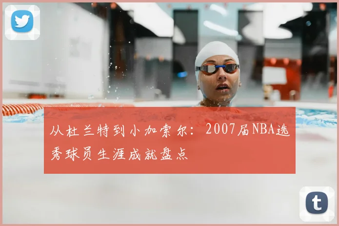 从杜兰特到小加索尔：2007届NBA选秀球员生涯成就盘点