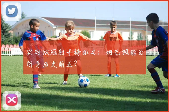 实时欧冠射手榜排名：姆巴佩能否跻身历史前五？