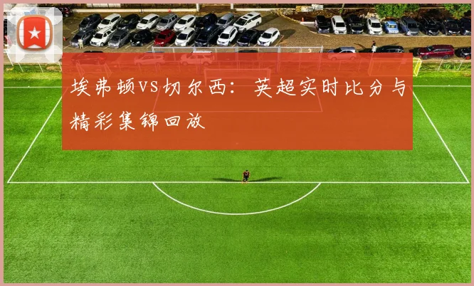 埃弗顿vs切尔西:英超实时比分与精彩集锦回放