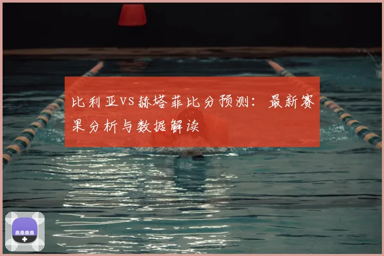 比利亚vs赫塔菲比分预测:最新赛果分析与数据解读