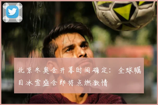 北京冬奥会开幕时间确定：全球瞩目冰雪盛会即将点燃激情